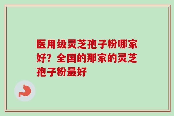 医用级灵芝孢子粉哪家好？全国的那家的灵芝孢子粉最好