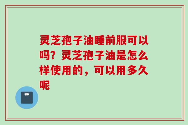 灵芝孢子油睡前服可以吗？灵芝孢子油是怎么样使用的，可以用多久呢