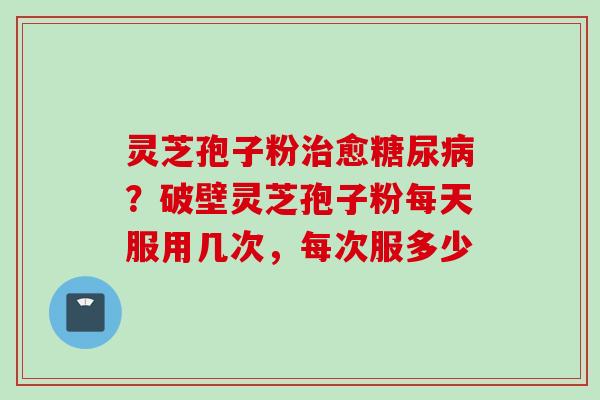灵芝孢子粉治愈糖尿病？破壁灵芝孢子粉每天服用几次，每次服多少