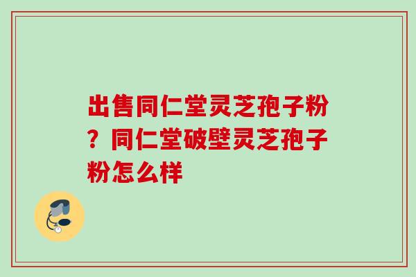 出售同仁堂灵芝孢子粉？同仁堂破壁灵芝孢子粉怎么样