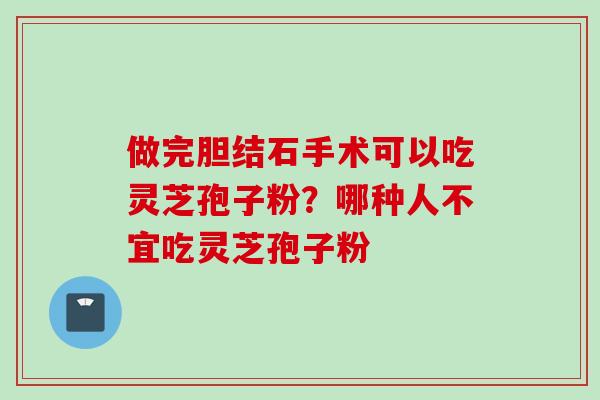 做完胆结石手术可以吃灵芝孢子粉？哪种人不宜吃灵芝孢子粉