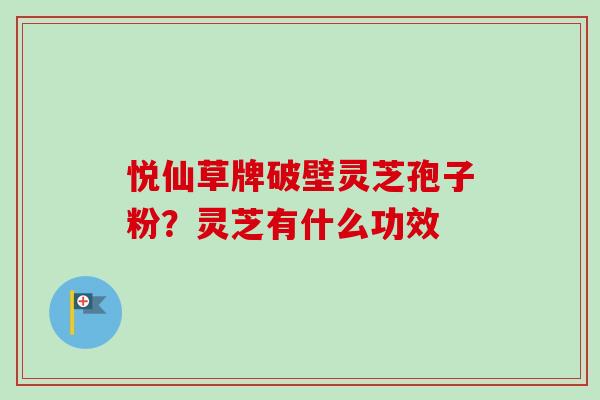 悦仙草牌破壁灵芝孢子粉？灵芝有什么功效