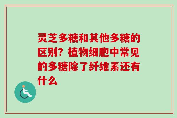 灵芝多糖和其他多糖的区别？植物细胞中常见的多糖除了纤维素还有什么