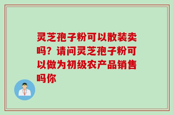 灵芝孢子粉可以散装卖吗？请问灵芝孢子粉可以做为初级农产品销售吗你