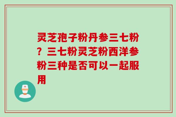 灵芝孢子粉丹参三七粉？三七粉灵芝粉西洋参粉三种是否可以一起服用