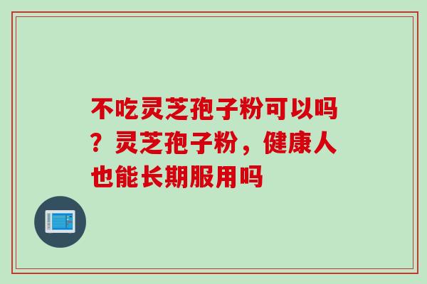 不吃灵芝孢子粉可以吗？灵芝孢子粉，健康人也能长期服用吗