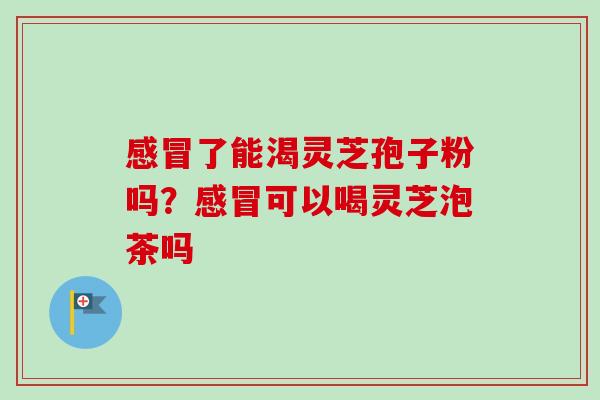感冒了能渴灵芝孢子粉吗？感冒可以喝灵芝泡茶吗