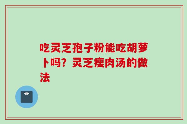 吃灵芝孢子粉能吃胡萝卜吗？灵芝瘦肉汤的做法