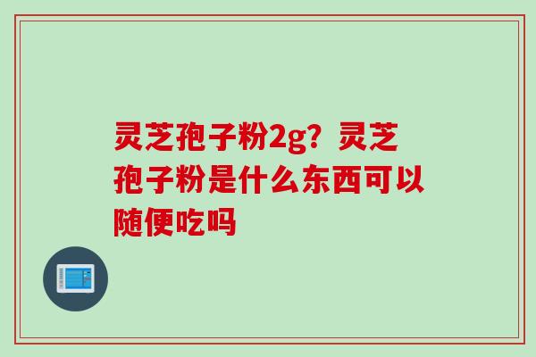 灵芝孢子粉2g？灵芝孢子粉是什么东西可以随便吃吗