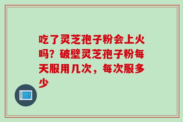 吃了灵芝孢子粉会上火吗？破壁灵芝孢子粉每天服用几次，每次服多少