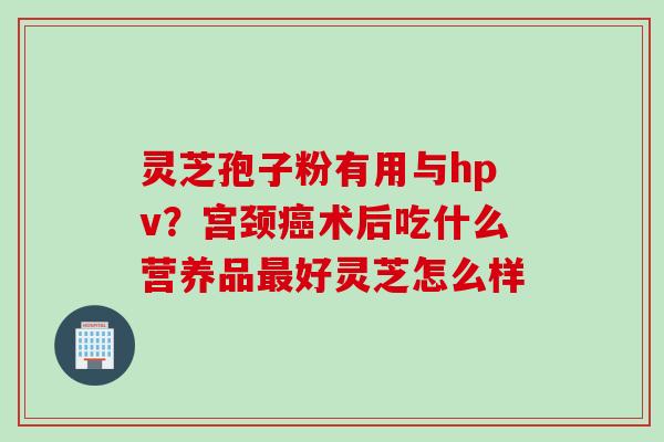 灵芝孢子粉有用与hpv？宫颈癌术后吃什么营养品最好灵芝怎么样