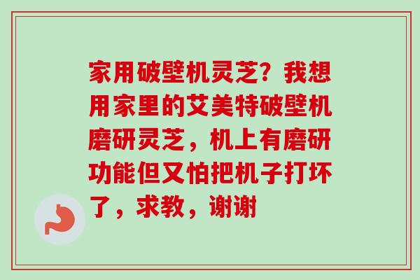家用破壁机灵芝？我想用家里的艾美特破壁机磨研灵芝，机上有磨研功能但又怕把机子打坏了，求教，谢谢