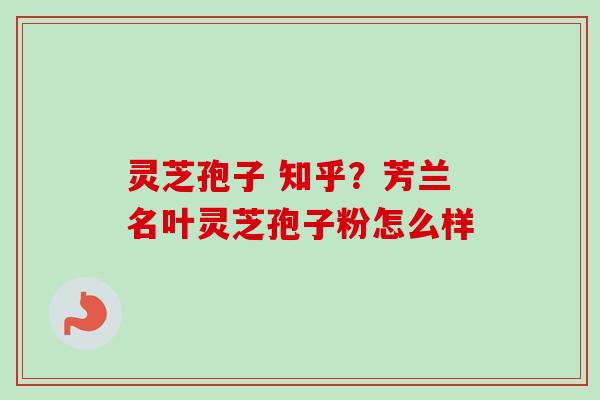 灵芝孢子 知乎？芳兰名叶灵芝孢子粉怎么样