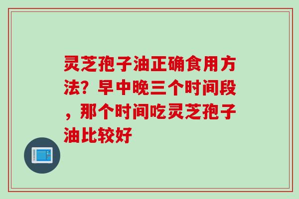 灵芝孢子油正确食用方法？早中晚三个时间段，那个时间吃灵芝孢子油比较好