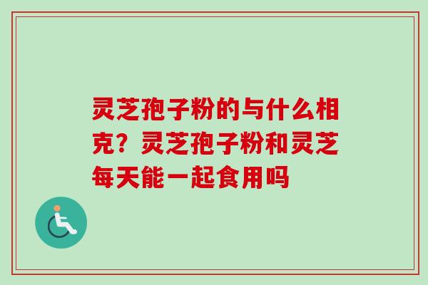 灵芝孢子粉的与什么相克？灵芝孢子粉和灵芝每天能一起食用吗