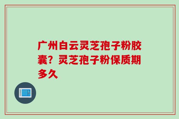 广州白云灵芝孢子粉胶囊？灵芝孢子粉保质期多久