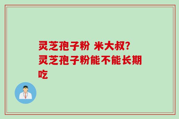 灵芝孢子粉 米大叔?灵芝孢子粉能不能长期吃 灵芝孢子粉 米大叔?灵芝孢子粉能不能长期吃
