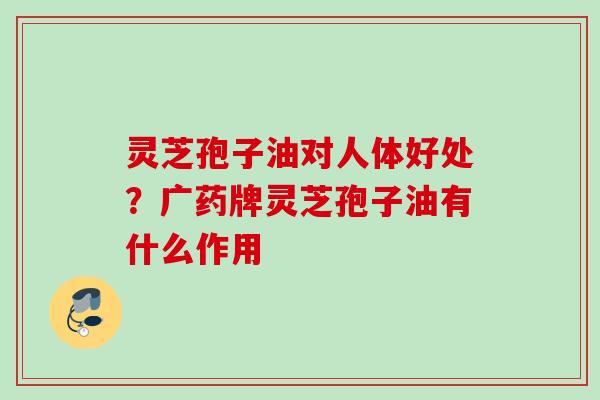 灵芝孢子油对人体好处？广药牌灵芝孢子油有什么作用