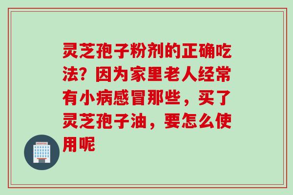 灵芝孢子粉剂的正确吃法？因为家里老人经常有小病感冒那些，买了灵芝孢子油，要怎么使用呢