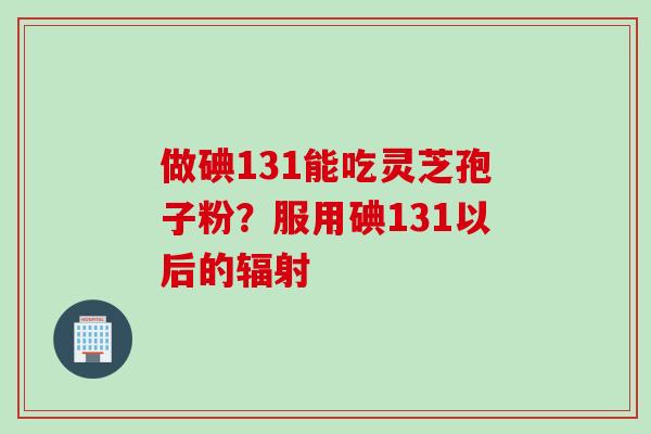 做碘131能吃灵芝孢子粉？服用碘131以后的辐射