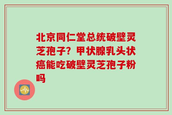 北京同仁堂总统破壁灵芝孢子？甲状腺乳头状癌能吃破壁灵芝孢子粉吗