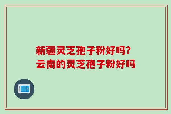 新疆灵芝孢子粉好吗？云南的灵芝孢子粉好吗