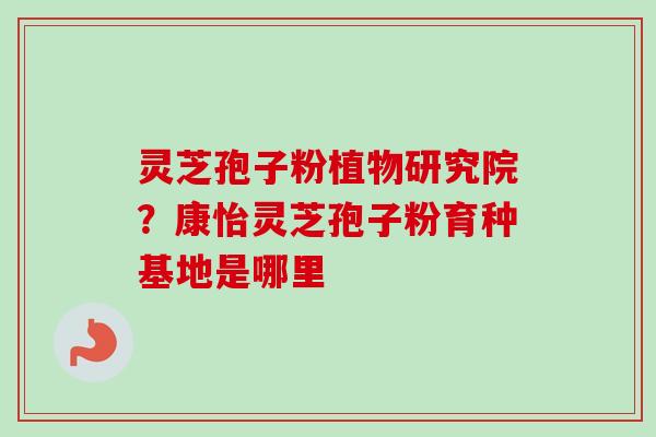 灵芝孢子粉植物研究院？康怡灵芝孢子粉育种基地是哪里