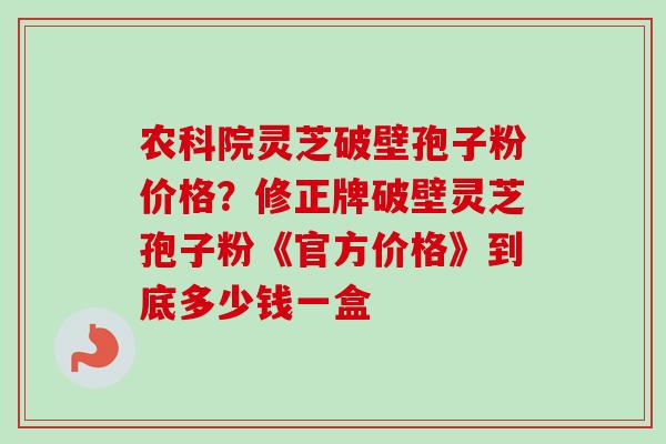 农科院灵芝破壁孢子粉价格？修正牌破壁灵芝孢子粉《官方价格》到底多少钱一盒