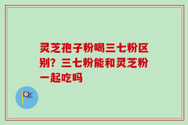 灵芝孢子粉喝三七粉区别？三七粉能和灵芝粉一起吃吗