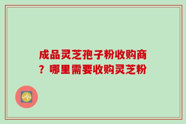 成品灵芝孢子粉收购商？哪里需要收购灵芝粉