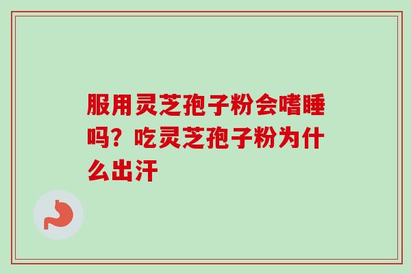 服用灵芝孢子粉会嗜睡吗？吃灵芝孢子粉为什么出汗