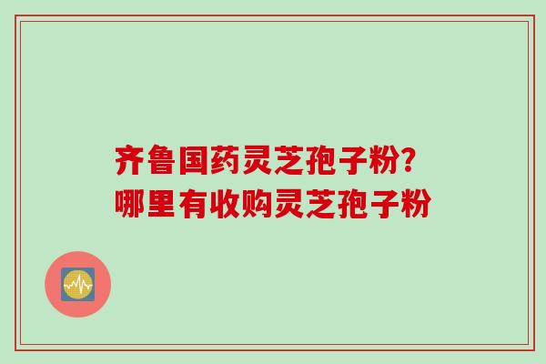 齐鲁国药灵芝孢子粉？哪里有收购灵芝孢子粉