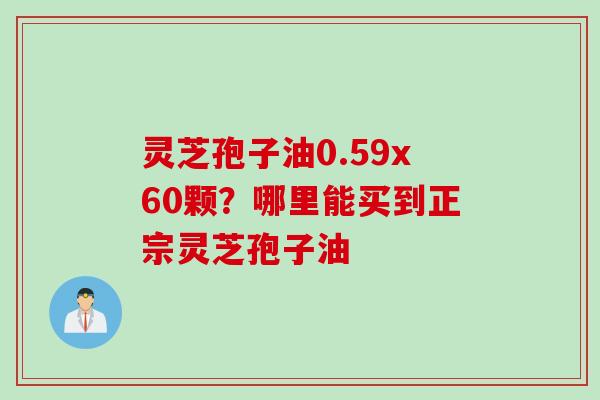 灵芝孢子油0.59x60颗？哪里能买到正宗灵芝孢子油