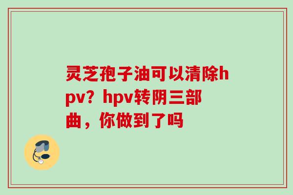 灵芝孢子油可以清除hpv？hpv转阴三部曲，你做到了吗