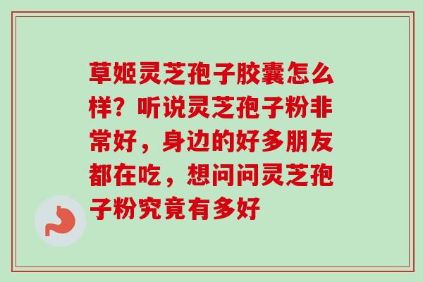 草姬灵芝孢子胶囊怎么样？听说灵芝孢子粉非常好，身边的好多朋友都在吃，想问问灵芝孢子粉究竟有多好