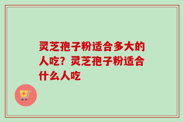 灵芝孢子粉适合多大的人吃？灵芝孢子粉适合什么人吃