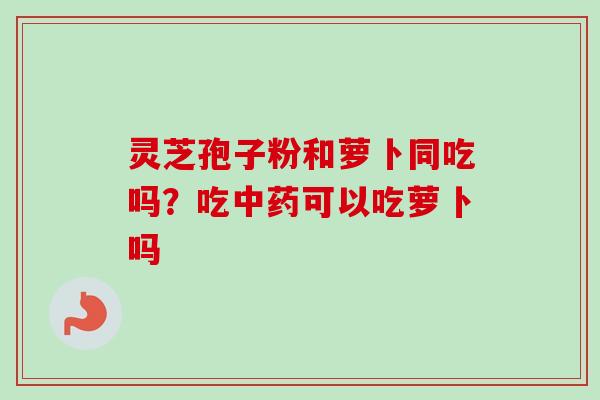 灵芝孢子粉和萝卜同吃吗？吃中药可以吃萝卜吗