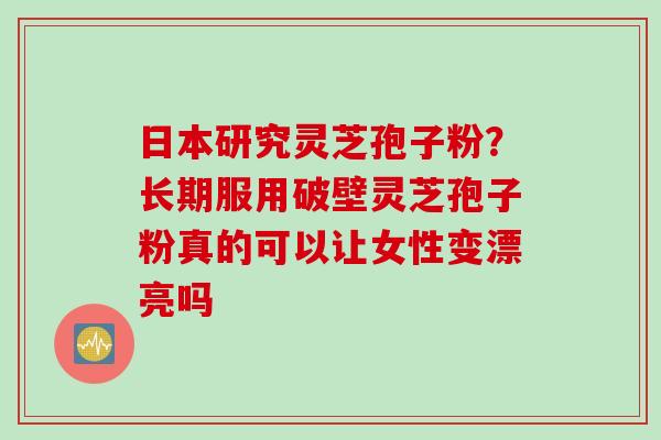 日本研究灵芝孢子粉？长期服用破壁灵芝孢子粉真的可以让女性变漂亮吗