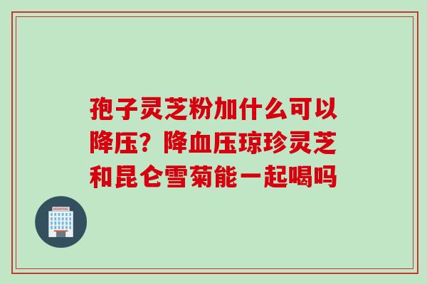 孢子灵芝粉加什么可以降压？降血压琼珍灵芝和昆仑雪菊能一起喝吗