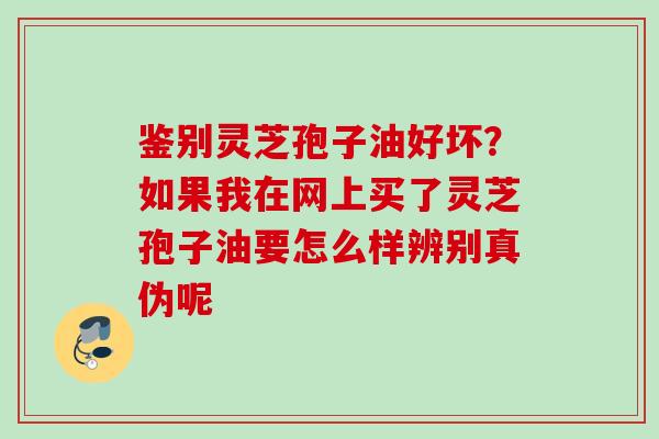 鉴别灵芝孢子油好坏？如果我在网上买了灵芝孢子油要怎么样辨别真伪呢
