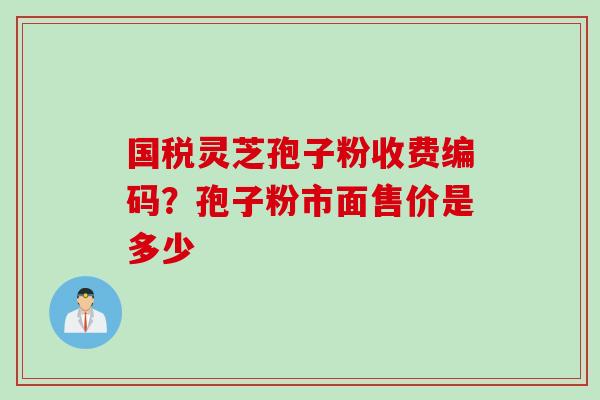 国税灵芝孢子粉收费编码？孢子粉市面售价是多少