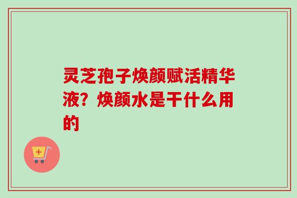 灵芝孢子焕颜赋活精华液？焕颜水是干什么用的