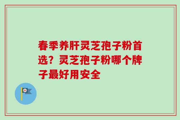 春季养肝灵芝孢子粉首选？灵芝孢子粉哪个牌子最好用安全