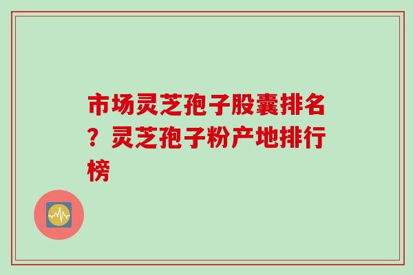 市场灵芝孢子股囊排名？灵芝孢子粉产地排行榜