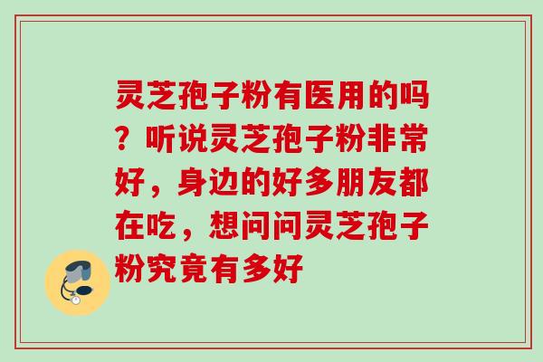 灵芝孢子粉有医用的吗？听说灵芝孢子粉非常好，身边的好多朋友都在吃，想问问灵芝孢子粉究竟有多好
