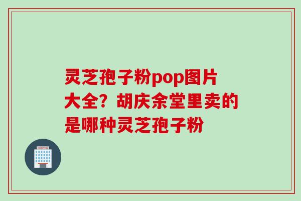 灵芝孢子粉pop图片大全？胡庆余堂里卖的是哪种灵芝孢子粉