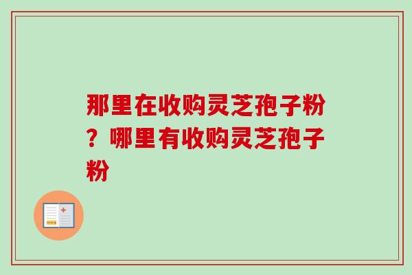 那里在收购灵芝孢子粉？哪里有收购灵芝孢子粉