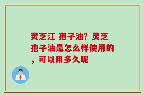 灵芝江 孢子油？灵芝孢子油是怎么样使用的，可以用多久呢