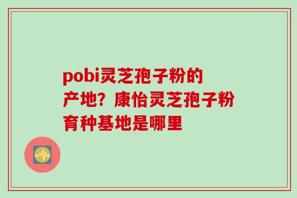 pobi灵芝孢子粉的产地？康怡灵芝孢子粉育种基地是哪里