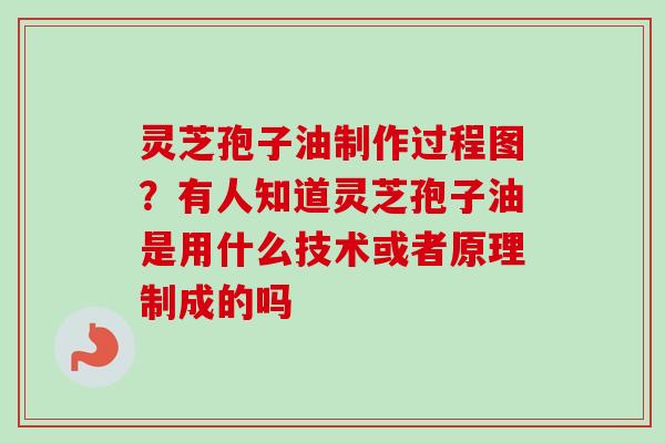 灵芝孢子油制作过程图？有人知道灵芝孢子油是用什么技术或者原理制成的吗